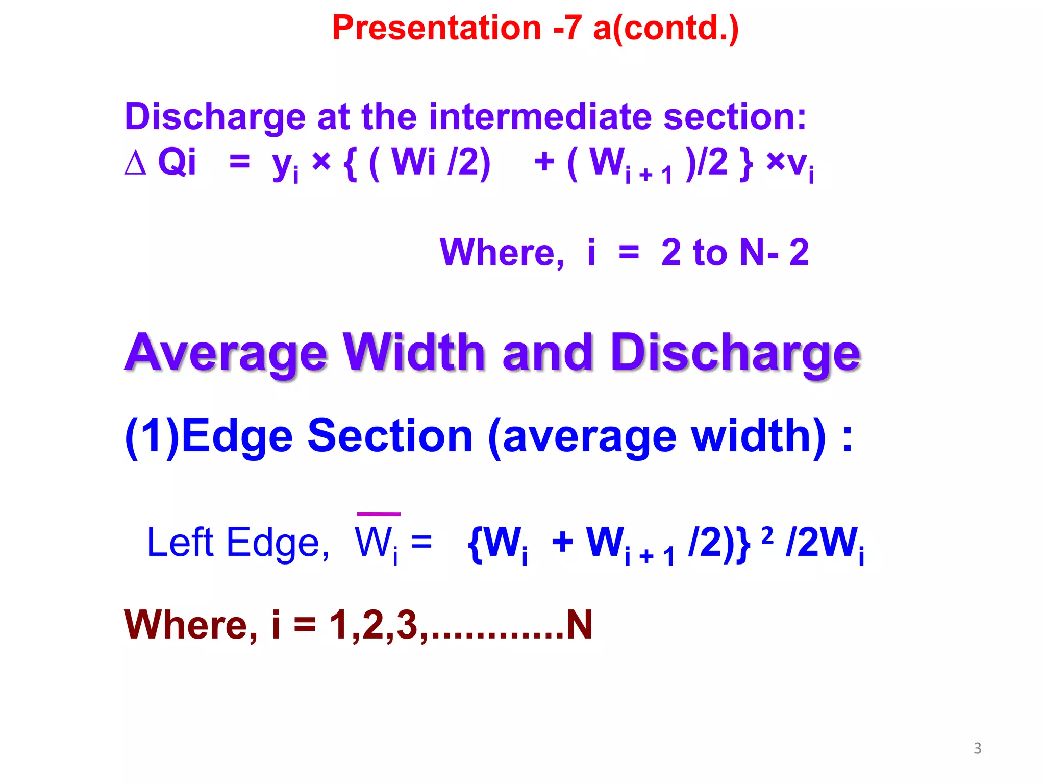 3
Discharge at the intermediate section:
∆ Qi = yi × { ( Wi /2) + ( Wi + 1 )/2 } ×vi
Where, i = 2 to N- 2
Average Width and Discharge
(1)Edge Section (average width) :
Left Edge, Wi = {Wi + Wi + 1 /2)} 2 /2Wi
Where, i = 1,2,3,............N
Presentation -7 a(contd.)
 
