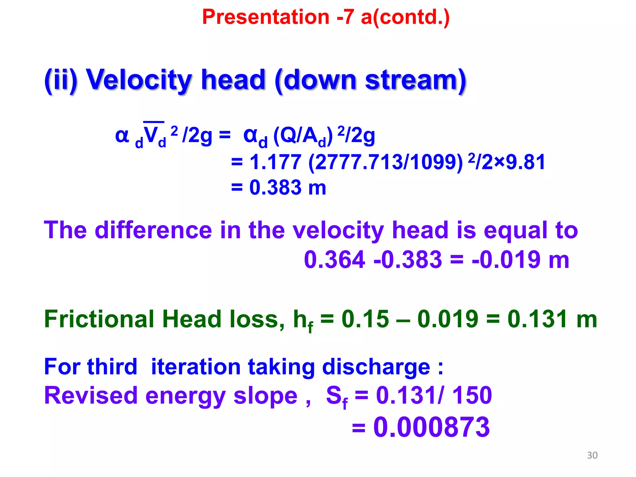 30
(ii) Velocity head (down stream)
α dVd
2 /2g = αd (Q/Ad) 2/2g
= 1.177 (2777.713/1099) 2/2×9.81
= 0.383 m
The difference in the velocity head is equal to
0.364 -0.383 = -0.019 m
Frictional Head loss, hf = 0.15 – 0.019 = 0.131 m
For third iteration taking discharge :
Revised energy slope , Sf = 0.131/ 150
= 0.000873
Presentation -7 a(contd.)
 