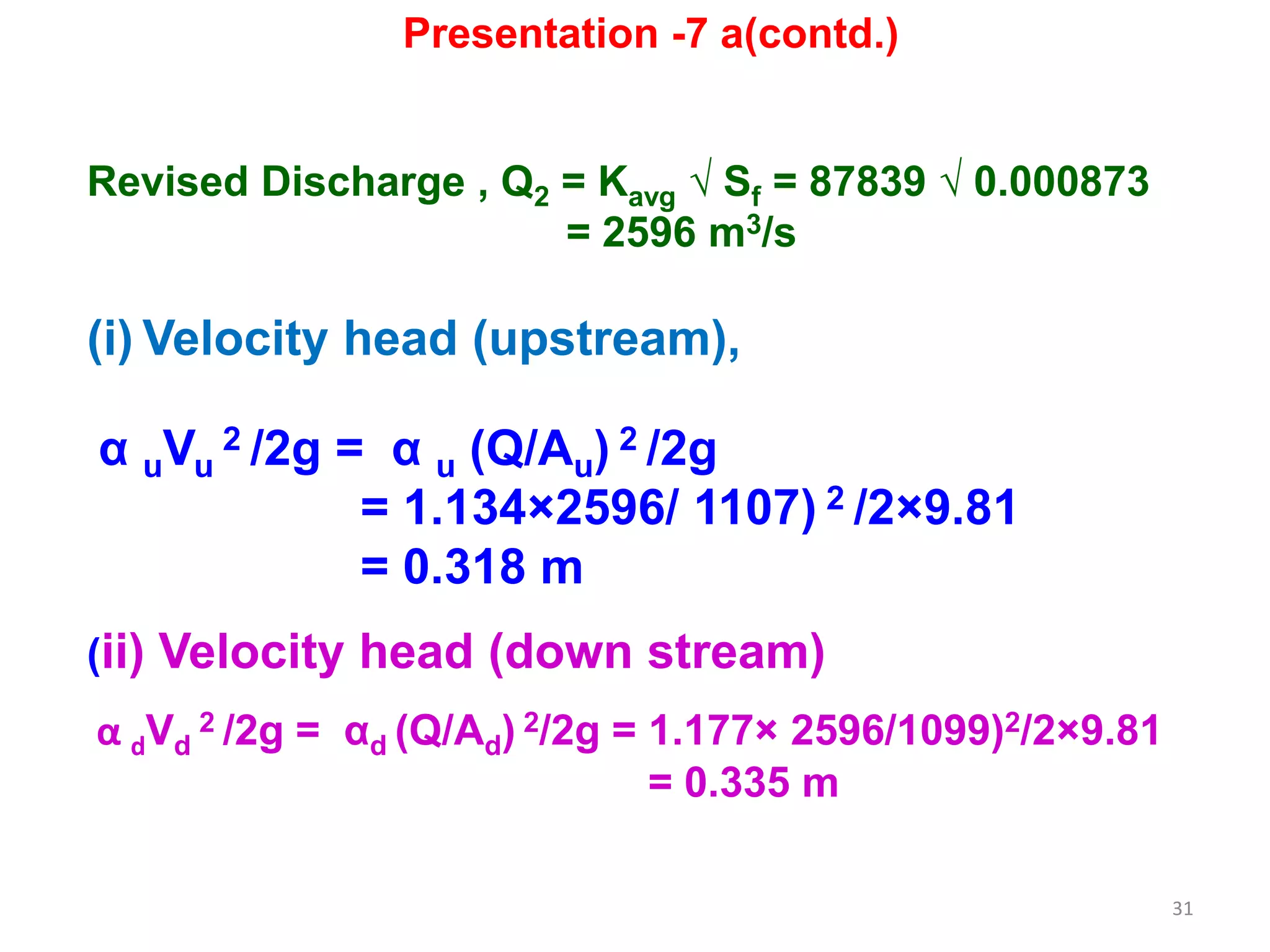 31
Revised Discharge , Q2 = Kavg √ Sf = 87839 √ 0.000873
= 2596 m3/s
(i) Velocity head (upstream),
α uVu
2 /2g = α u (Q/Au) 2 /2g
= 1.134×2596/ 1107) 2 /2×9.81
= 0.318 m
(ii) Velocity head (down stream)
α dVd
2 /2g = αd (Q/Ad) 2/2g = 1.177× 2596/1099)2/2×9.81
= 0.335 m
Presentation -7 a(contd.)
 