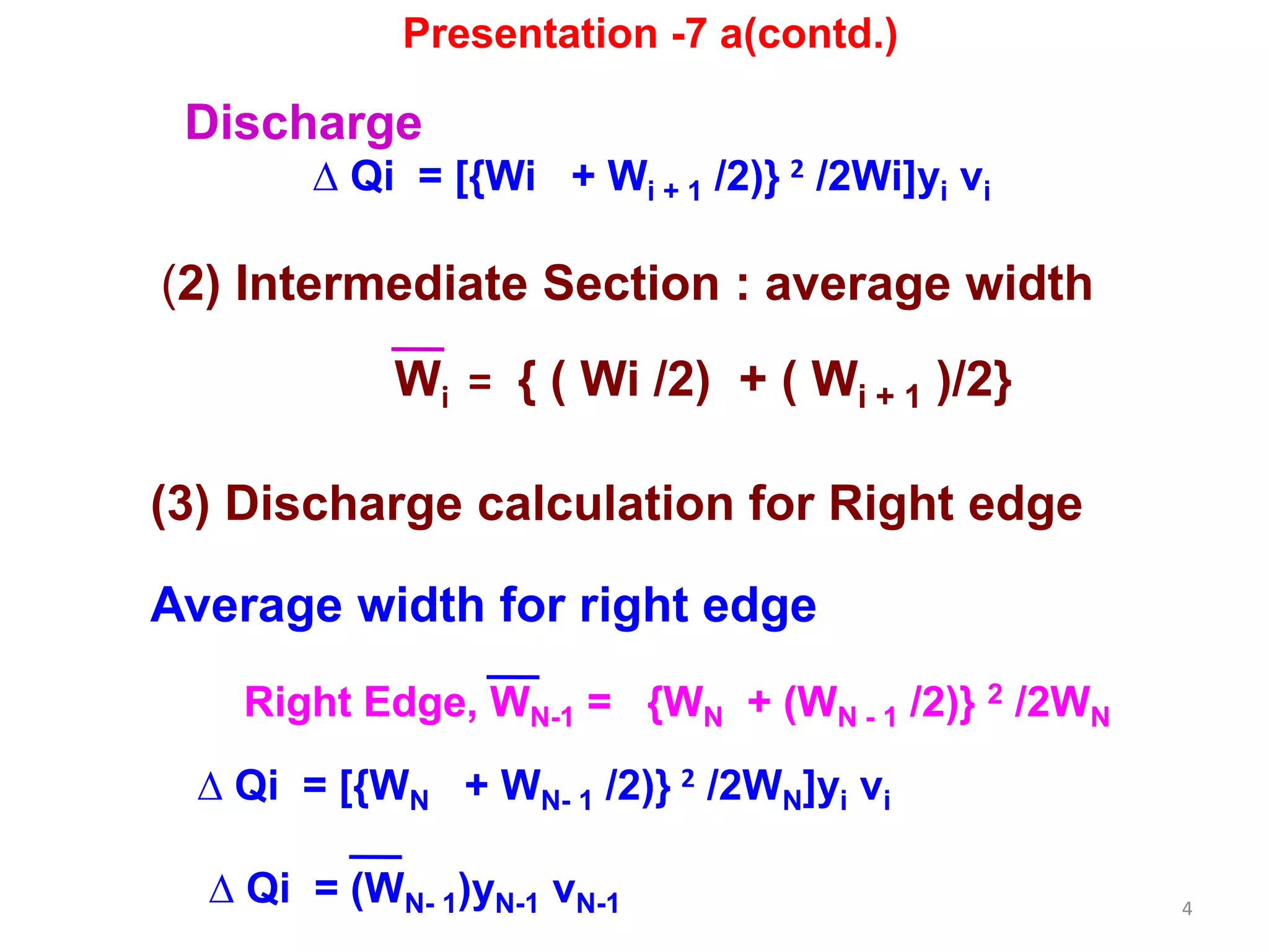 4
Discharge
∆ Qi = [{Wi + Wi + 1 /2)} 2 /2Wi]yi vi
(2) Intermediate Section : average width
Wi = { ( Wi /2) + ( Wi + 1 )/2}
Presentation -7 a(contd.)
(3) Discharge calculation for Right edge
Average width for right edge
Right Edge, WN-1 = {WN + (WN - 1 /2)} 2 /2WN
∆ Qi = [{WN + WN- 1 /2)} 2 /2WN]yi vi
∆ Qi = (WN- 1)yN-1 vN-1
 