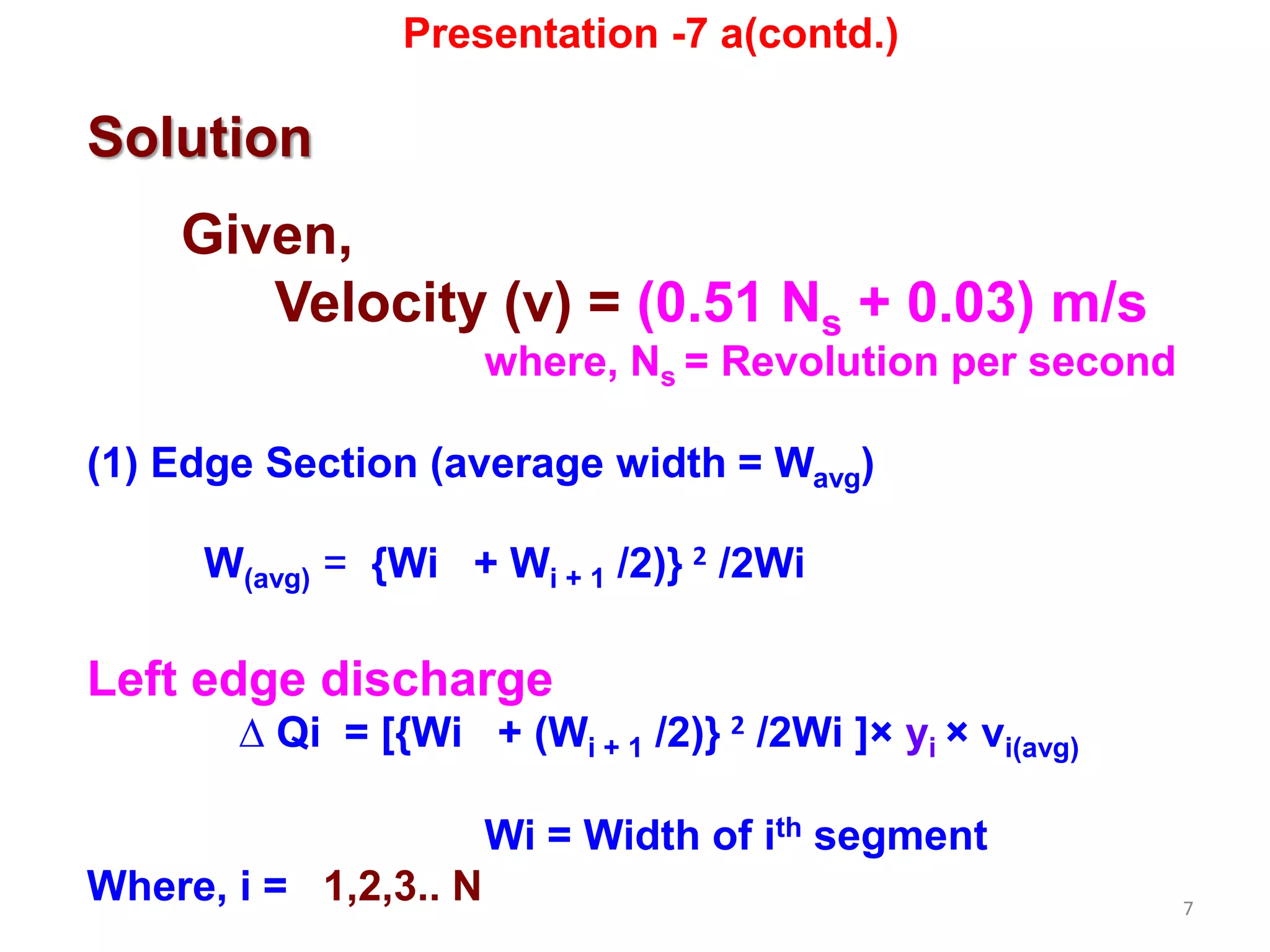 7
Solution
Given,
Velocity (v) = (0.51 Ns + 0.03) m/s
where, Ns = Revolution per second
(1) Edge Section (average width = Wavg)
W(avg) = {Wi + Wi + 1 /2)} 2 /2Wi
Left edge discharge
∆ Qi = [{Wi + (Wi + 1 /2)} 2 /2Wi ]× yi × vi(avg)
Wi = Width of ith segment
Where, i = 1,2,3.. N
Presentation -7 a(contd.)
 