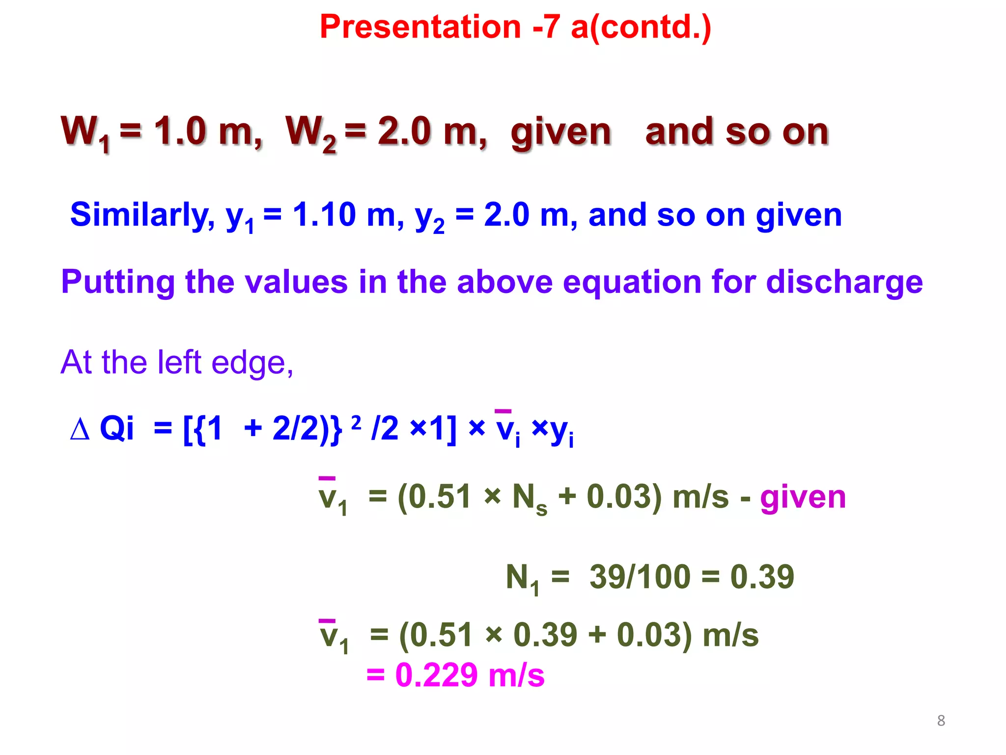8
W1 = 1.0 m, W2 = 2.0 m, given and so on
Similarly, y1 = 1.10 m, y2 = 2.0 m, and so on given
Putting the values in the above equation for discharge
At the left edge,
∆ Qi = [{1 + 2/2)} 2 /2 ×1] × vi ×yi
v1 = (0.51 × Ns + 0.03) m/s - given
N1 = 39/100 = 0.39
v1 = (0.51 × 0.39 + 0.03) m/s
= 0.229 m/s
Presentation -7 a(contd.)
 