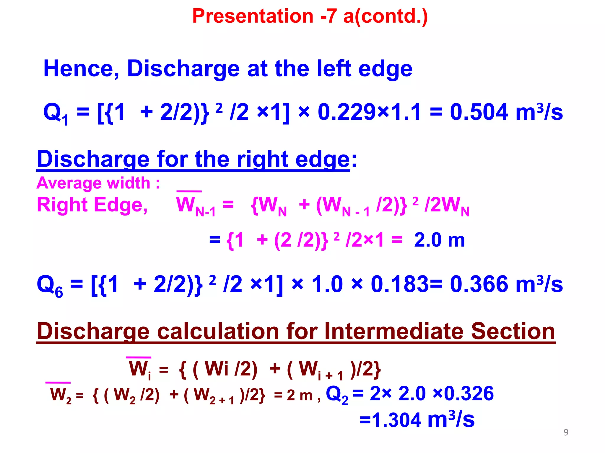 9
Hence, Discharge at the left edge
Q1 = [{1 + 2/2)} 2 /2 ×1] × 0.229×1.1 = 0.504 m3/s
Discharge for the right edge:
Average width :
Right Edge, WN-1 = {WN + (WN - 1 /2)} 2 /2WN
= {1 + (2 /2)} 2 /2×1 = 2.0 m
Q6 = [{1 + 2/2)} 2 /2 ×1] × 1.0 × 0.183= 0.366 m3/s
Discharge calculation for Intermediate Section
Wi = { ( Wi /2) + ( Wi + 1 )/2}
W2 = { ( W2 /2) + ( W2 + 1 )/2} = 2 m , Q2 = 2× 2.0 ×0.326
=1.304 m3/s
Presentation -7 a(contd.)
 