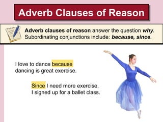 Adverb Clauses of Reason
Adverb Clauses of Reason
Adverb clauses of reason answer the question why.
Subordinating conjunctions include: because, since.

I love to dance because
dancing is great exercise.
Since I need more exercise,
I signed up for a ballet class.

 
