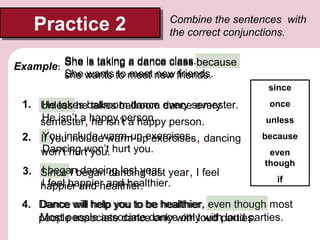 Practice 2
Practice 2

Combine the sentences with
the correct conjunctions.

She is taking a dance class.because
class
Example:
She wants to meet new friends.
she wants to meet new friends.
since

1. Unless heballroom dance every semester.
He takes takes ballroom dance every
He isn’t a he isn’t a happy
semester, happy person. person.
You include warm-up exercises.
2. If you include warm-up exercises, dancing
Dancing won’t
won’t hurt you. hurt you.
I began dancing last year.
3. Since I began dancing last year, I feel
I feel happier and healthier.
happier and healthier.

once
unless
because
even
though
if

4. Dance will help you to be healthier, even though most
Dance will help you to be healthier.
Most people associate only only with loud parties.
people associate dancedancewith loud parties.

 