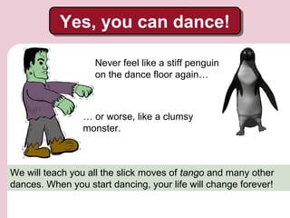 Yes, you can dance!
Yes, you can dance!
Never feel like a stiff penguin
on the dance floor again…

… or worse, like a clumsy
monster.

We will teach you all the slick moves of tango and many other
dances. When you start dancing, your life will change forever!

 