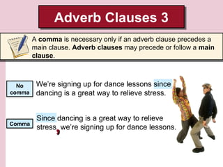 Adverb Clauses 3
Adverb Clauses 3
A comma is necessary only if an adverb clause precedes a
main clause. Adverb clauses may precede or follow a main
clause.

No
comma

We’re signing up for dance lessons since
dancing is a great way to relieve stress.

Comma

Since dancing is a great way to relieve
stress we’re signing up for dance lessons.

,

 