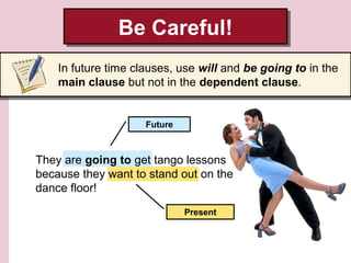 Be Careful!
Be Careful!
In future time clauses, use will and be going to in the
main clause but not in the dependent clause.

Future

They are going to get tango lessons
because they want to stand out on the
dance floor!
Present

 