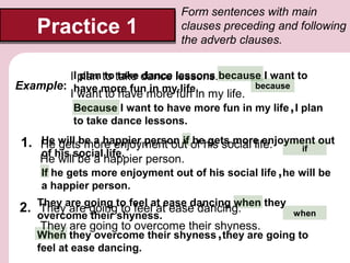 Practice 1

Form sentences with main
clauses preceding and following
the adverb clauses.

plan to take dance lessons
II plan to take dance lessons.because I want to
because
Example: have more fun in my life.
I want to have more fun in my life.

Because I want to have more fun in my life , I plan
to take dance lessons.

He gets more enjoyment out he gets more enjoyment out
1. He will be a happier person if of his social life.
if
of his social life.

He will be a happier person.

If he gets more enjoyment out of his social life , he will be
a happier person.

2. They are going to feel at ease dancing when they
They are going to feel at ease dancing.
overcome their shyness.

They are going to overcome their shyness.

when

When they overcome their shyness , they are going to
feel at ease dancing.

 
