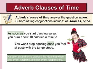 Adverb Clauses of Time
Adverb Clauses of Time
Adverb clauses of time answer the question when.
Subordinating conjunctions include: as soon as, once.

As soon as you start dancing salsa,
you burn about 10 calories a minute.
You won’t stop dancing once you feel
at ease with the tango steps.
As soon as and once express the idea that when
one event happens, another event happens too.

 