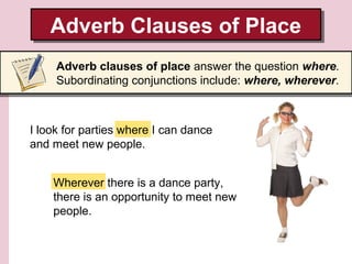Adverb Clauses of Place
Adverb Clauses of Place
Adverb clauses of place answer the question where.
Subordinating conjunctions include: where, wherever.

I look for parties where I can dance
and meet new people.
Wherever there is a dance party,
there is an opportunity to meet new
people.

 