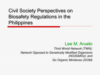 Civil Society Perspectives on
Biosafety Regulations in the
Philippines



                                   Lee M. Aruelo
                          Third World Network (TWN);
     Network Opposed to Genetically Modified Organisms
                                     (NO2GMOs); and
                         Go Organic Mindanao (GOM)
 