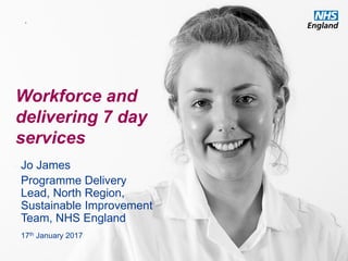 www.england.nhs.uk
Workforce and
delivering 7 day
services
Jo James
Programme Delivery
Lead, North Region,
Sustainable Improvement
Team, NHS England
17th January 2017
.
 