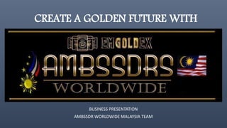 CREATE A GOLDEN FUTURE WITH
BUSINESS PRESENTATION
AMBSSDR WORLDWIDE MALAYSIA TEAM
 