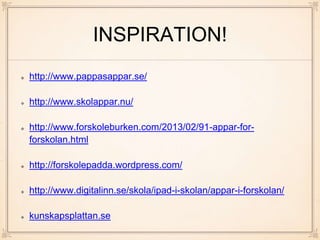 INSPIRATION!
http://www.pappasappar.se/
http://www.skolappar.nu/
http://www.forskoleburken.com/2013/02/91-appar-for-
forskolan.html
http://forskolepadda.wordpress.com/
http://www.digitalinn.se/skola/ipad-i-skolan/appar-i-forskolan/
kunskapsplattan.se
 