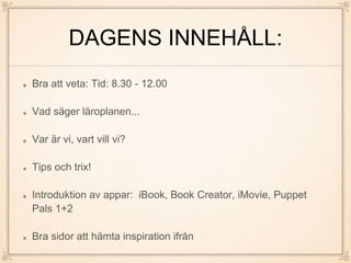 DAGENS INNEHÅLL:
Bra att veta: Tid: 8.30 - 12.00
Vad säger läroplanen...
Var är vi, vart vill vi?
Tips och trix!
Introduktion av appar: iBook, Book Creator, iMovie, Puppet
Pals 1+2
Bra sidor att hämta inspiration ifrån
 