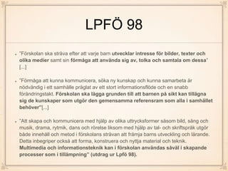 LPFÖ 98
”Förskolan ska sträva efter att varje barn utvecklar intresse för bilder, texter och
olika medier samt sin förmåga att använda sig av, tolka och samtala om dessa”
[...]
”Förmåga att kunna kommunicera, söka ny kunskap och kunna samarbeta är
nödvändig i ett samhälle präglat av ett stort informationsflöde och en snabb
förändringstakt. Förskolan ska lägga grunden till att barnen på sikt kan tillägna
sig de kunskaper som utgör den gemensamma referensram som alla i samhället
behöver”[...]
”Att skapa och kommunicera med hjälp av olika uttrycksformer såsom bild, sång och
musik, drama, rytmik, dans och rörelse liksom med hjälp av tal- och skriftspråk utgör
både innehåll och metod i förskolans strävan att främja barns utveckling och lärande.
Detta inbegriper också att forma, konstruera och nyttja material och teknik.
Multimedia och informationsteknik kan i förskolan användas såväl i skapande
processer som i tillämpning” (utdrag ur Lpfö 98).
 