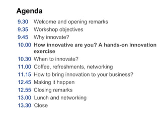 Agenda
9.30 Welcome and opening remarks
9.35 Workshop objectives
9.45 Why innovate?
10.00 How innovative are you? A hands-on innovation
exercise
10.30 When to innovate?
11.00 Coffee, refreshments, networking
11.15 How to bring innovation to your business?
12.45 Making it happen
12.55 Closing remarks
13.00 Lunch and networking
13.30 Close
 