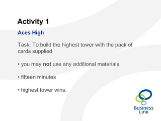 Activity 1
Task: To build the highest tower with the pack of
cards supplied
• you may not use any additional materials
• fifteen minutes
• highest tower wins.
Aces High
 