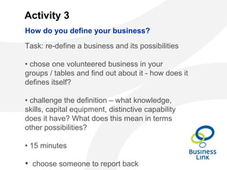 Activity 3
Task: re-define a business and its possibilities
• chose one volunteered business in your
groups / tables and find out about it - how does it
defines itself?
• challenge the definition – what knowledge,
skills, capital equipment, distinctive capability
does it have? What does this mean in terms
other possibilities?
• 15 minutes
• choose someone to report back
How do you define your business?
 