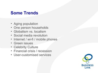 Some Trends
• Aging population
• One person households
• Globalism vs. localism
• Social media revolution
• Internet / wi-fi / mobile phones
• Green issues
• Celebrity Culture
• Financial crisis / recession
• User-customised services
 