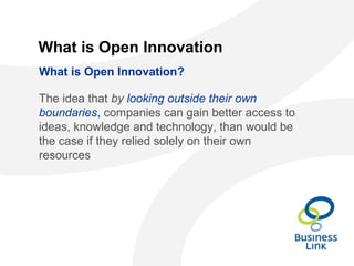 What is Open Innovation
The idea that by looking outside their own
boundaries, companies can gain better access to
ideas, knowledge and technology, than would be
the case if they relied solely on their own
resources
What is Open Innovation?
 