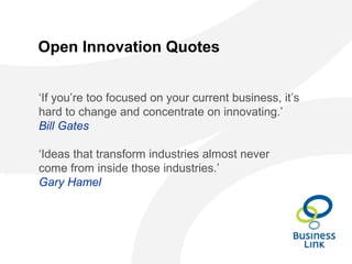 Open Innovation Quotes
‘If you’re too focused on your current business, it’s
hard to change and concentrate on innovating.’
Bill Gates
‘Ideas that transform industries almost never
come from inside those industries.’
Gary Hamel
 