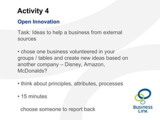 Activity 4
Task: Ideas to help a business from external
sources
• chose one business volunteered in your
groups / tables and create new ideas based on
another company – Disney, Amazon,
McDonalds?
• think about principles, attributes, processes
• 15 minutes
choose someone to report back
Open Innovation
 
