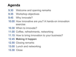 Agenda
9.30 Welcome and opening remarks
9.35 Workshop objectives
9.45 Why innovate?
10.00 How innovative are you? A hands-on innovation
exercise
10.30 When to innovate?
11.00 Coffee, refreshments, networking
11.15 How to bring innovation to your business?
12.45 Making it happen
12.55 Closing remarks
13.00 Lunch and networking
13.30 Close
 