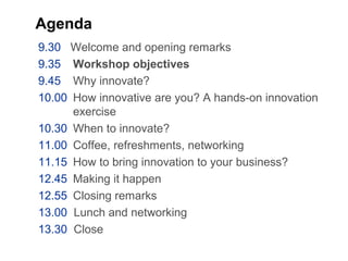 Agenda
9.30 Welcome and opening remarks
9.35 Workshop objectives
9.45 Why innovate?
10.00 How innovative are you? A hands-on innovation
exercise
10.30 When to innovate?
11.00 Coffee, refreshments, networking
11.15 How to bring innovation to your business?
12.45 Making it happen
12.55 Closing remarks
13.00 Lunch and networking
13.30 Close
 