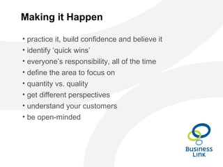 Making it Happen
• practice it, build confidence and believe it
• identify ‘quick wins’
• everyone’s responsibility, all of the time
• define the area to focus on
• quantity vs. quality
• get different perspectives
• understand your customers
• be open-minded
 
