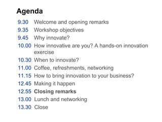 Agenda
9.30 Welcome and opening remarks
9.35 Workshop objectives
9.45 Why innovate?
10.00 How innovative are you? A hands-on innovation
exercise
10.30 When to innovate?
11.00 Coffee, refreshments, networking
11.15 How to bring innovation to your business?
12.45 Making it happen
12.55 Closing remarks
13.00 Lunch and networking
13.30 Close
 