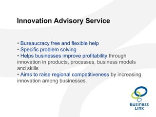 Innovation Advisory Service
• Bureaucracy free and flexible help
• Specific problem solving
• Helps businesses improve profitability through
innovation in products, processes, business models
and skills
• Aims to raise regional competitiveness by increasing
innovation among businesses.
 