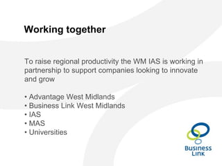 Working together
To raise regional productivity the WM IAS is working in
partnership to support companies looking to innovate
and grow
• Advantage West Midlands
• Business Link West Midlands
• IAS
• MAS
• Universities
 