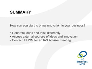 SUMMARY
How can you start to bring innovation to your business?
• Generate ideas and think differently
• Access external sources of ideas and innovation
• Contact BLWM for an IAS Adviser meeting.
 