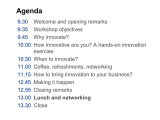 Agenda
9.30 Welcome and opening remarks
9.35 Workshop objectives
9.45 Why innovate?
10.00 How innovative are you? A hands-on innovation
exercise
10.30 When to innovate?
11.00 Coffee, refreshments, networking
11.15 How to bring innovation to your business?
12.45 Making it happen
12.55 Closing remarks
13.00 Lunch and networking
13.30 Close
 