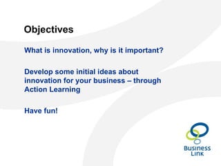 Objectives
What is innovation, why is it important?
Develop some initial ideas about
innovation for your business – through
Action Learning
Have fun!
 