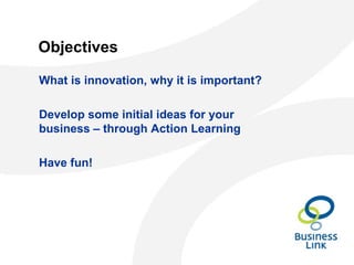 Objectives
What is innovation, why it is important?
Develop some initial ideas for your
business – through Action Learning
Have fun!
 