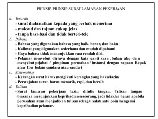 PRINSIP-PRINSIP SURAT LAMARAN PEKERJAAN
a. Terarah
- surat dialamatkan kepada yang berhak menerima
- maksud dan tujuan cukup jelas
- tanpa basa-basi dan tidak bertele-tele
b. Bahasa
- Bahasa yang digunakan bahasa yang baik, benar, dan baku
- Kalimat yang digunakan sederhana dan mudah dipahami
- Gaya bahasa tidak menunjukkan rasa rendah diri.
- Pelamar menyebut dirinya dengan kata ganti saya , bukan aku da n
menyebut pejabat / pimpinan perusahan / instansi dengan sapaan Bapak
atau Ibu bukan saudara atau saudari
c. Sistematika
- Kerangka surat harus mengikuti kerangka yang baku/lazim
- Perwajahan surat harus menarik, rapi, dan bersih
d. Tulisan
- Surat lamaran pekerjaan lazim ditulis tangan. Tulisan tangan
biasanya menunjukkan kepribadian seseorang, jadi tidaklah heran apabila
perusahan akan menjadikan tulisan sebagai salah satu poin mengenai
kepribadian pelamar.
 