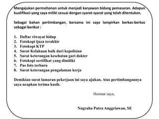 Mengajukan permohonan untuk menjadi karyawan bidang pemasaran. Adapun
kualifikasi yang saya miliki sesuai dengan syarat-syarat yang telah ditentukan.
Sebagai bahan pertimbangan, bersama ini saya lampirkan berkas-berkas
sebagai berikut :
1. Daftar riwayat hidup
2. Fotokopi ijaza terakhir
3. Fotokopi KTP
4. Surat Kelakuan baik dari kepolisian
5. Surat keterangan kesehatan gari dokter
6. Fotokopi sertifikat yang dimiliki
7. Pas foto terbaru
8. Surat keterangan pengalaman kerja
Demikian surat lamaran pekerjaan ini saya ajukan. Atas pertimbangannya
saya ucapkan terima kasih.
Hormat saya,
Nugraha Putra Anggriawan, SE
 