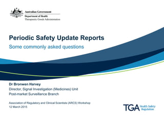 Periodic Safety Update Reports
Some commonly asked questions
Dr Bronwen Harvey
Director, Signal Investigation (Medicines) Unit
Post-market Surveillance Branch
Association of Regulatory and Clinical Scientists (ARCS) Workshop
12 March 2015
 