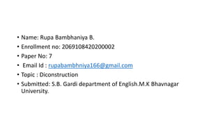 • Name: Rupa Bambhaniya B.
• Enrollment no: 2069108420200002
• Paper No: 7
• Email Id : rupabambhniya166@gmail.com
• Topic : Diconstruction
• Submitted: S.B. Gardi department of English.M.K Bhavnagar
University.
 