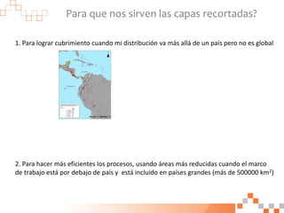 Para que nos sirven las capas recortadas?
1. Para lograr cubrimiento cuando mi distribución va más allá de un país pero no es global
2. Para hacer más eficientes los procesos, usando áreas más reducidas cuando el marco
de trabajo está por debajo de país y está incluido en países grandes (más de 500000 km2)
 