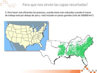 Para que nos sirven las capas recortadas?
2. Para hacer más eficientes los procesos, usando áreas más reducidas cuando el marco
de trabajo está por debajo de país y está incluido en países grandes (más de 500000 km2)
 