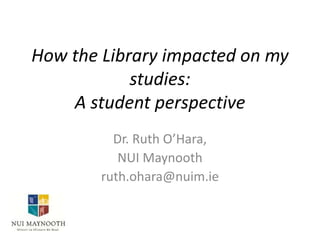 How the Library impacted on my
studies:
A student perspective
Dr. Ruth O’Hara,
NUI Maynooth
ruth.ohara@nuim.ie
 