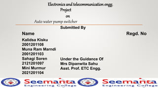 Electronics and telecommunication engg.
Project
on
Auto water pump switcher
Submitted By
Name Regd. No
Kalidsa Kisku
2001201108
Muna Ram Marndi
2001201103
Sahagi Soren
2121201097
Mini Murmur
2021201104
Under the Guidance Of
Mrs Dipanwita Sahu
Asst. Prof. ETC Engg.
 