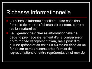 Richesse informationnelle La richesse informationnelle est une condition formelle du monde réel (non de contenu, comme les lois naturelles) Le jugement de richesse informationnelle ne dépend pas nécessairement d’une comparaison entre monde et représentation, mais pour dire qu’une rpésentation est plus ou moins riche on se fonde sur comparaisons entre formes de représentations et entre représentation et monde 