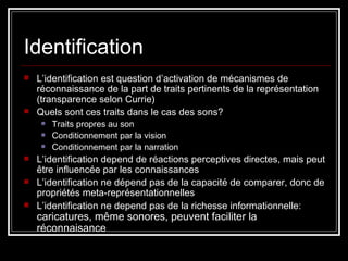 Identification L’identification est question d’activation de mécanismes de réconnaissance de la part de traits pertinents de la représentation (transparence selon Currie)  Quels sont ces traits dans le cas des sons? Traits propres au son Conditionnement par la vision Conditionnement par la narration  L’identification depend de réactions perceptives directes, mais peut être influencée par les connaissances  L’identification ne dépend pas de la capacité de comparer, donc de propriétés meta-représentationnelles L’identification ne depend pas de la richesse informationnelle:  caricatures, même sonores, peuvent faciliter la réconnaisance 