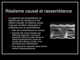 Réalisme causal et rassemblance Le jugement de ressemblance ne dépend pas de l’existence d’une relation causale: le réalisme causal n’est pas condition nécessaire ni suffisante pour la ressemblance Rôle des caractéristiques du medium Exemple des traces laissées par différents dispositifs, comme les dispositifs d’Etienne-Jules Marey ou  l’electrocardiogramme: traces du monde réel mais peu riches, et ne permettant pas l’identification Cela depend du dispositif utilisé comme medium représentationnel 