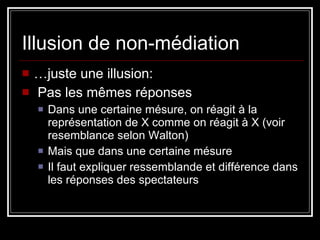 Illusion de non-médiation … juste une illusion: Pas les mêmes réponses Dans une certaine mésure, on réagit à la représentation de X comme on réagit à X (voir resemblance selon Walton) Mais que dans une certaine mésure Il faut expliquer ressemblande et différence dans les réponses des spectateurs 